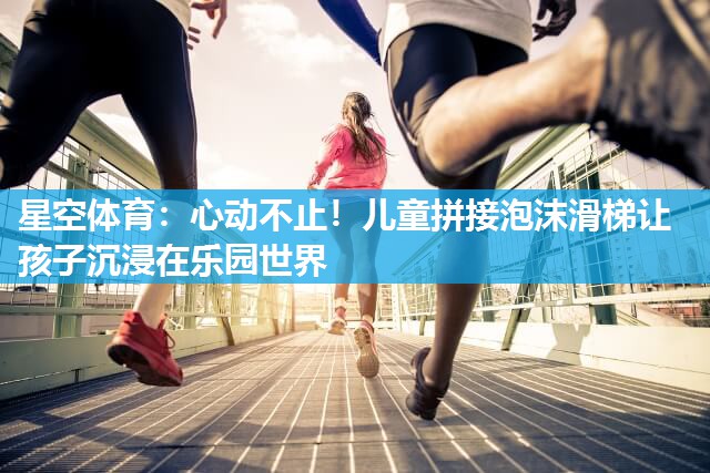 星空体育：心动不止！儿童拼接泡沫滑梯让孩子沉浸在乐园世界