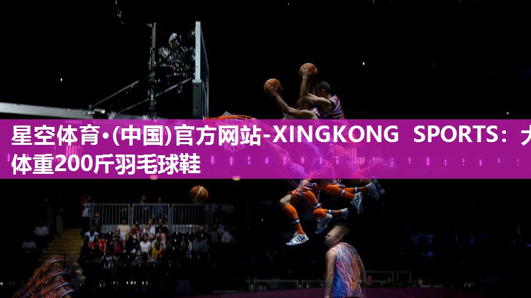 星空体育·(中国)官方网站-XINGKONG SPORTS：大体重200斤羽毛球鞋