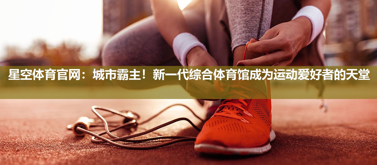 星空体育官网：城市霸主！新一代综合体育馆成为运动爱好者的天堂