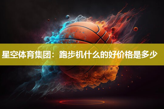 星空体育集团：跑步机什么的好价格是多少